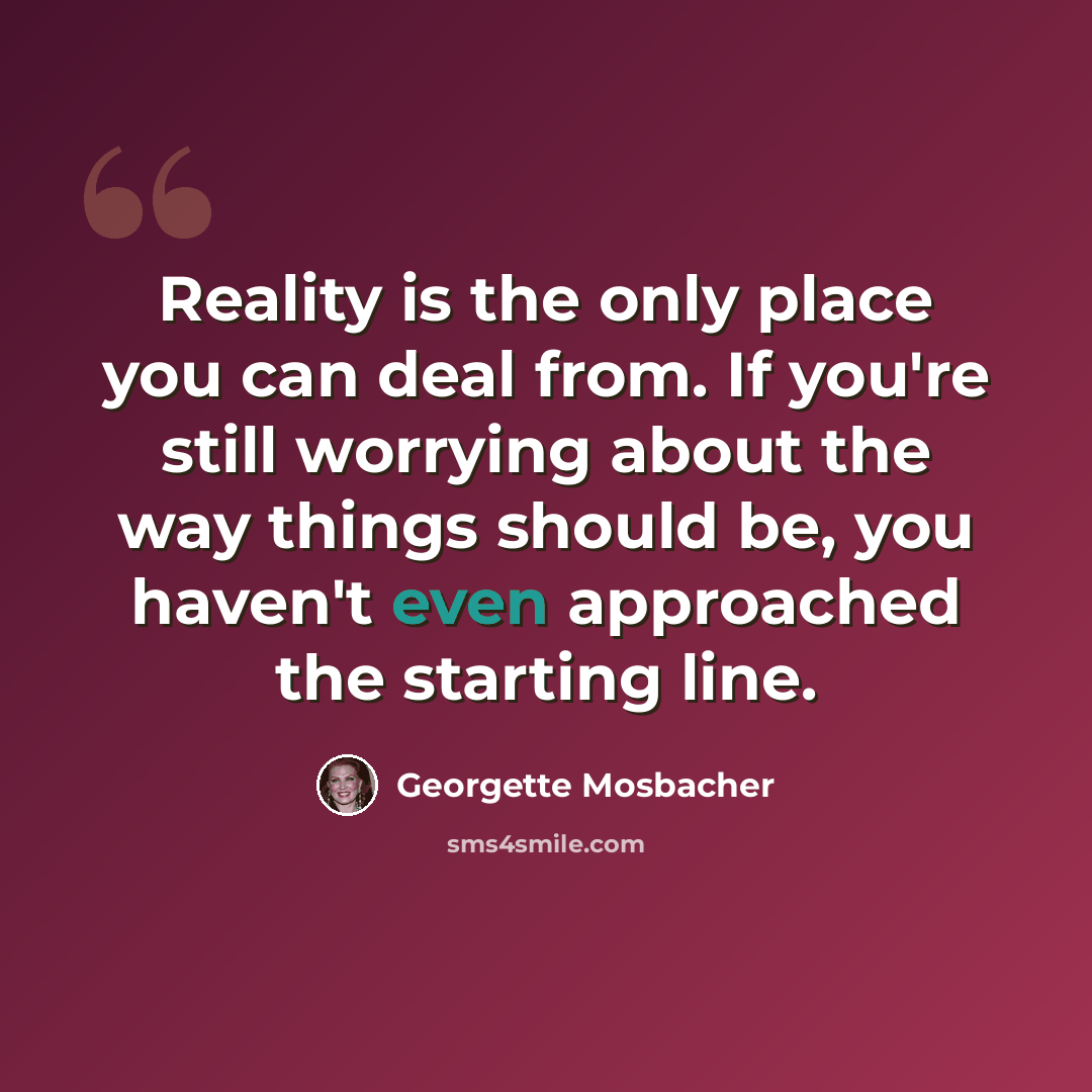 “Reality is the only place you can deal from. If you're still worrying about the way things should be, you haven't even approached the starting line.” quote by Georgette Mosbacher
