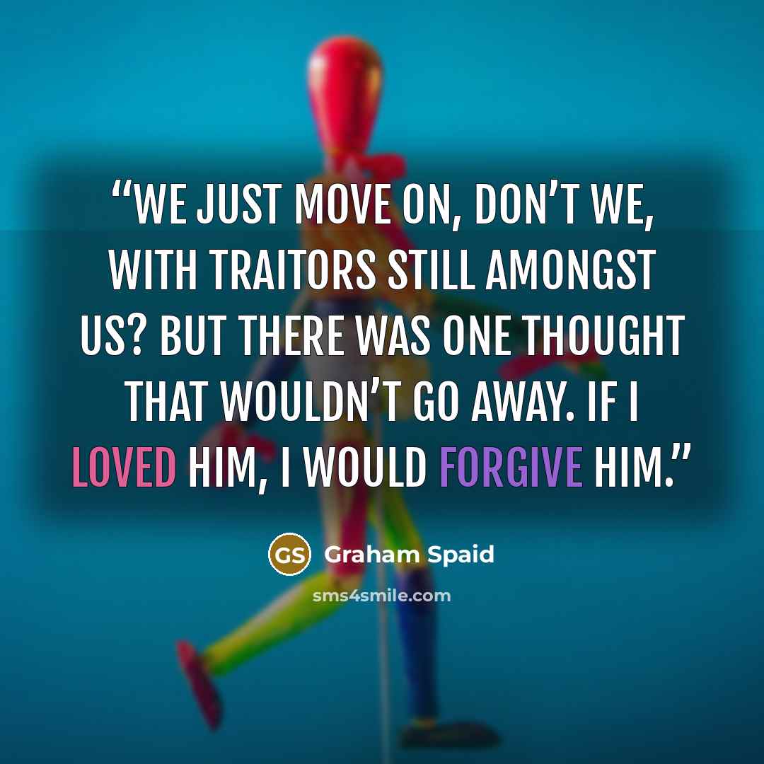 “We just move on, don’t we, with traitors still amongst us? But there was one thought that wouldn’t go away. If I loved him, I would forgive him.” quote by Graham Spaid