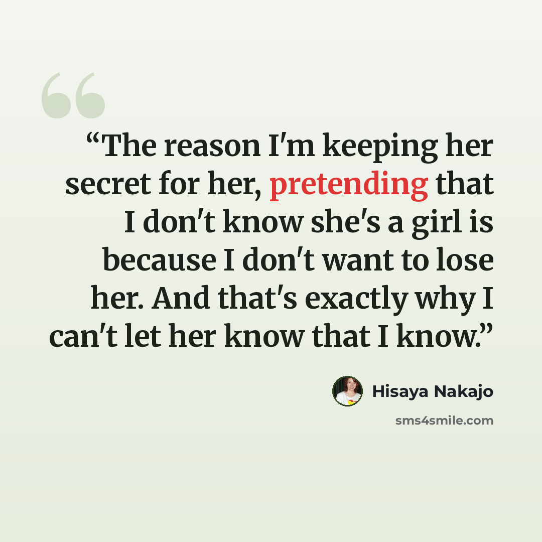 “The reason I'm keeping her secret for her, pretending that I don't know she's a girl is because I don't want to lose her. And that's exactly why I can't let her know that I know.” quote by Hisaya Nakajo