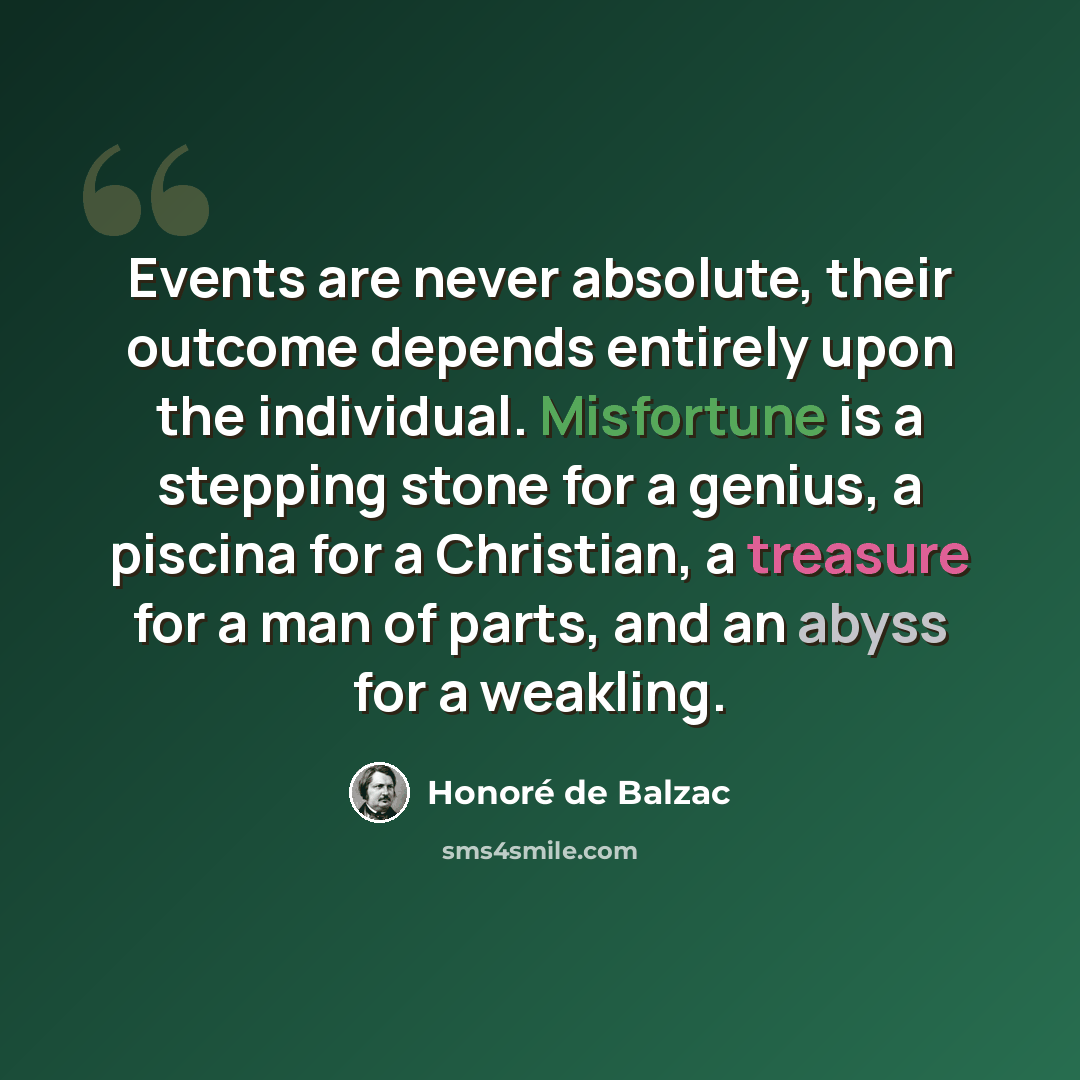 “Events are never absolute, their outcome depends entirely upon the individual. Misfortune is a stepping stone for a genius, a piscina for a Christian, a treasure for a man of parts, and an abyss for a weakling.” quote by Honore de Balzac