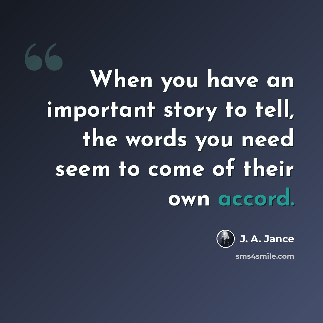 “When you have an important story to tell, the words you need seem to come of their own accord.” quote by J. A. Jance