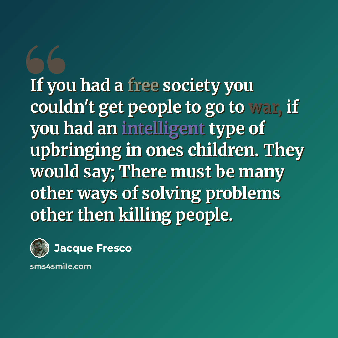 “If you had a free society you couldn't get people to go to war, if you had an intelligent type of upbringing in ones children. They would say; There must be many other ways of solving problems other then killing people.” quote by Jacque Fresco
