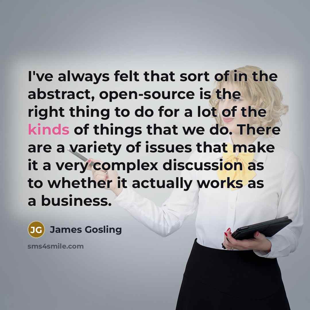 “I've always felt that sort of in the abstract, open-source is the right thing to do for a lot of the kinds of things that we do. There are a variety of issues that make it a very complex discussion as to whether it actually works as a business.” quote by James Gosling