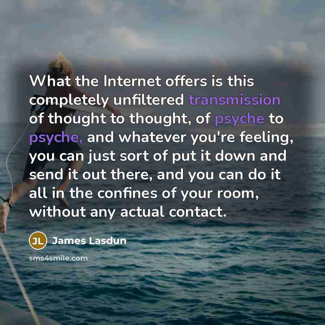 “What the Internet offers is this completely unfiltered transmission of thought to thought, of psyche to psyche, and whatever you're feeling, you can just sort of put it down and send it out there, and you can do it all in the confines of your room, without any actual contact.” quote by James Lasdun