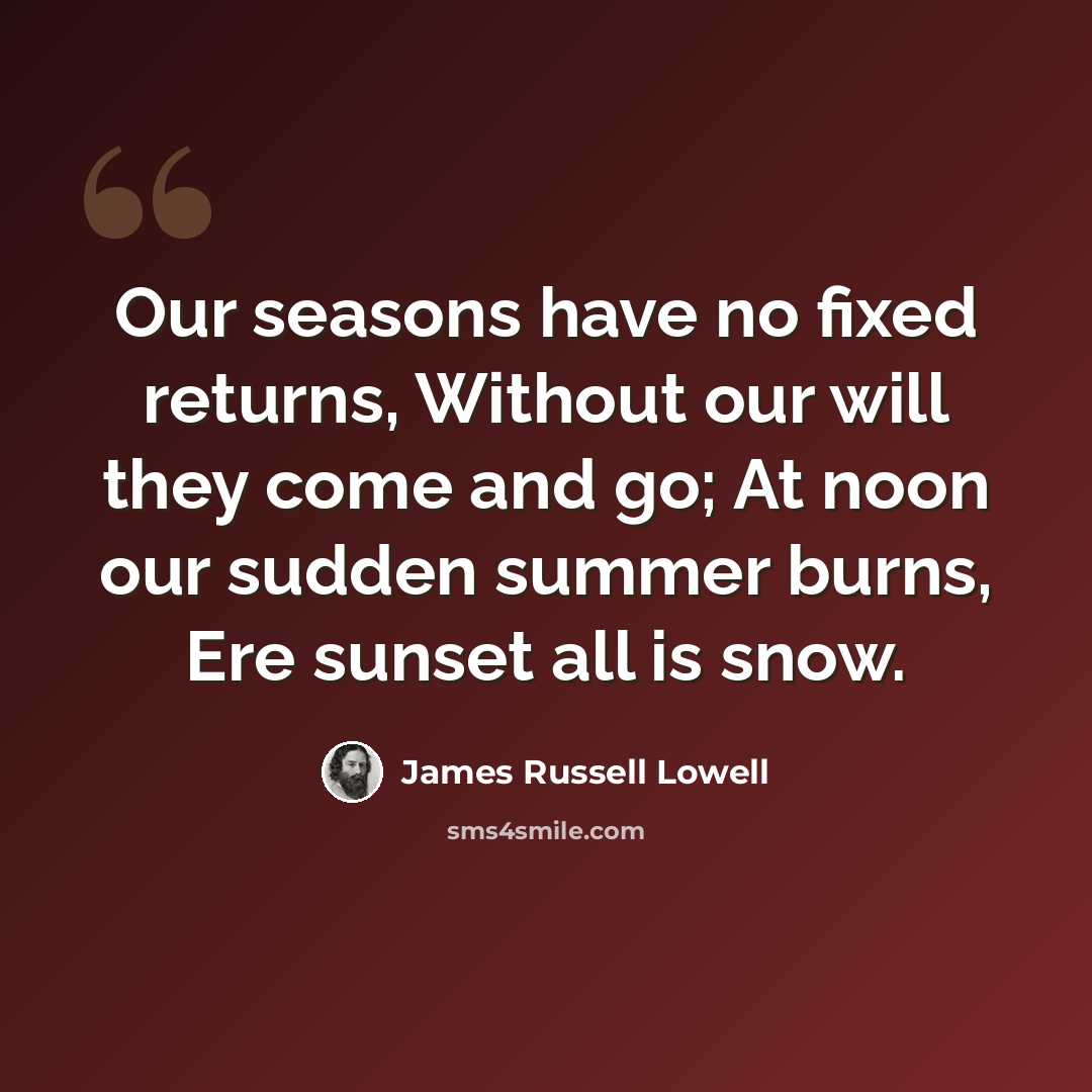 “Our seasons have no fixed returns, Without our will they come and go; At noon our sudden summer burns, Ere sunset all is snow.” quote by James Russell Lowell