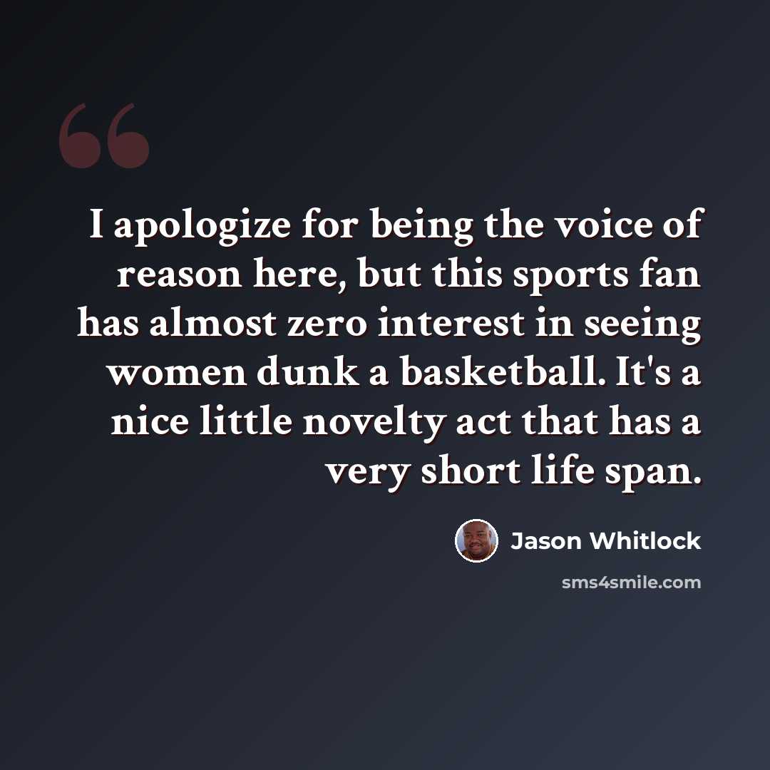 “I apologize for being the voice of reason here, but this sports fan has almost zero interest in seeing women dunk a basketball. It's a nice little novelty act that has a very short life span.” quote by Jason Whitlock