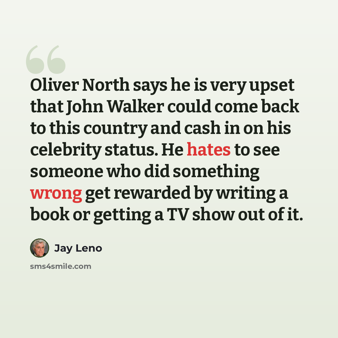 “Oliver North says he is very upset that John Walker could come back to this country and cash in on his celebrity status. He hates to see someone who did something wrong get rewarded by writing a book or getting a TV show out of it.” quote by Jay Leno