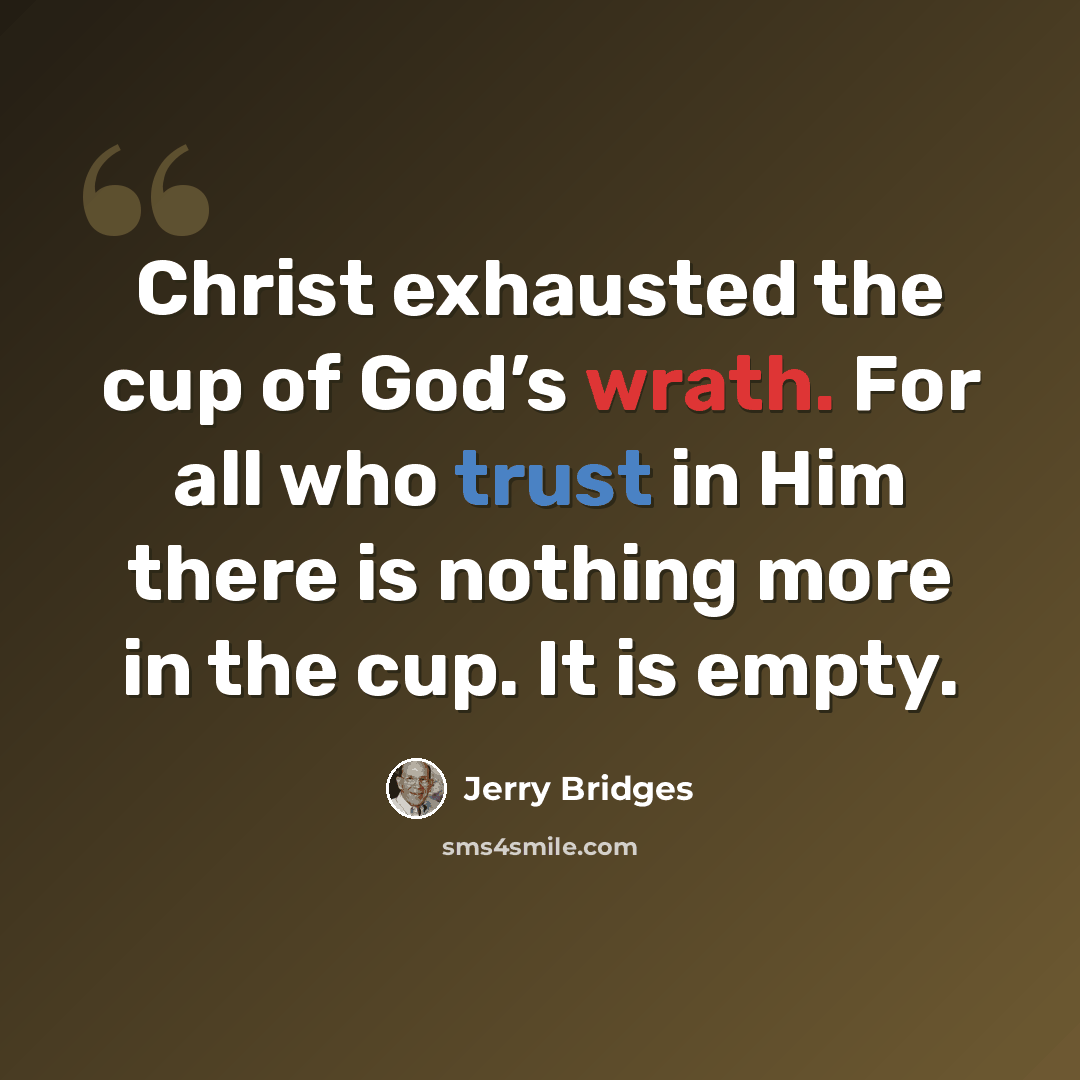 “Christ exhausted the cup of God’s wrath. For all who trust in Him there is nothing more in the cup. It is empty.” quote by Jerry Bridges