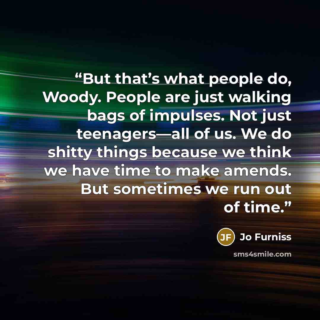 “But that’s what people do, Woody. People are just walking bags of impulses. Not just teenagers—all of us. We do shitty things because we think we have time to make amends. But sometimes we run out of time.” quote by Jo Furniss