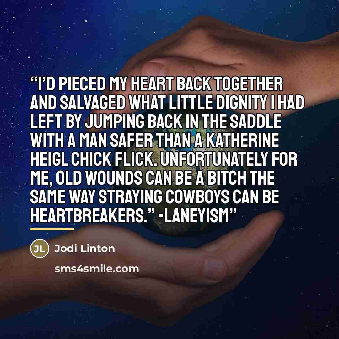 “I’d pieced my heart back together and salvaged what little dignity I had left by jumping back in the saddle with a man safer than a Katherine Heigl chick flick. Unfortunately for me, old wounds can be a bitch the same way straying cowboys can be heartbreakers.” -Laneyism” quote by Jodi Linton