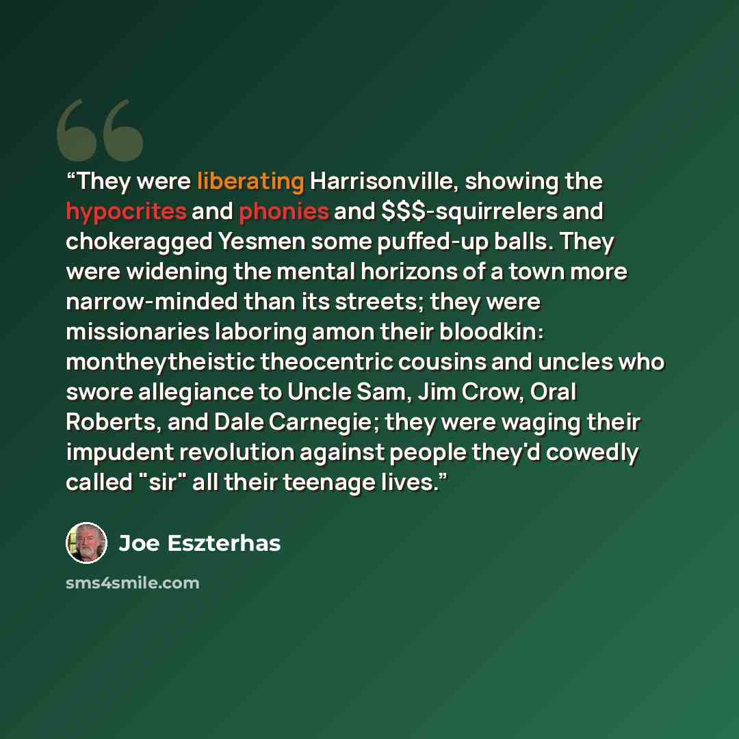 “They were liberating Harrisonville, showing the hypocrites and phonies and $$$-squirrelers and chokeragged Yesmen some puffed-up balls. They were widening the mental horizons of a town more narrow-minded than its streets; they were missionaries laboring amon their bloodkin: montheytheistic…” quote by Joe Eszterhas