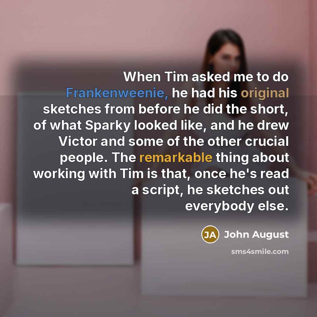 “When Tim asked me to do Frankenweenie, he had his original sketches from before he did the short, of what Sparky looked like, and he drew Victor and some of the other crucial people. The remarkable thing about working with Tim is that, once he's read a script, he sketches out everybody else.” quote by John August