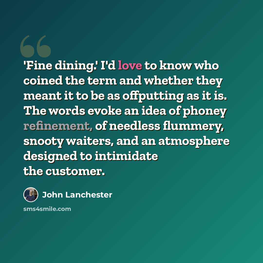“'Fine dining.' I'd love to know who coined the term and whether they meant it to be as offputting as it is. The words evoke an idea of phoney refinement, of needless flummery, snooty waiters, and an atmosphere designed to intimidate the customer.” quote by John Lanchester