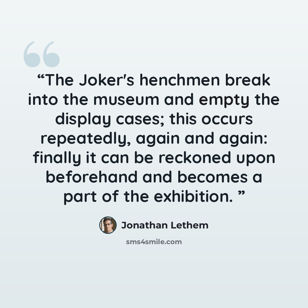 “The Joker's henchmen break into the museum and empty the display cases; this occurs repeatedly, again and again: finally it can be reckoned upon beforehand and becomes a part of the exhibition.” quote by Jonathan Lethem