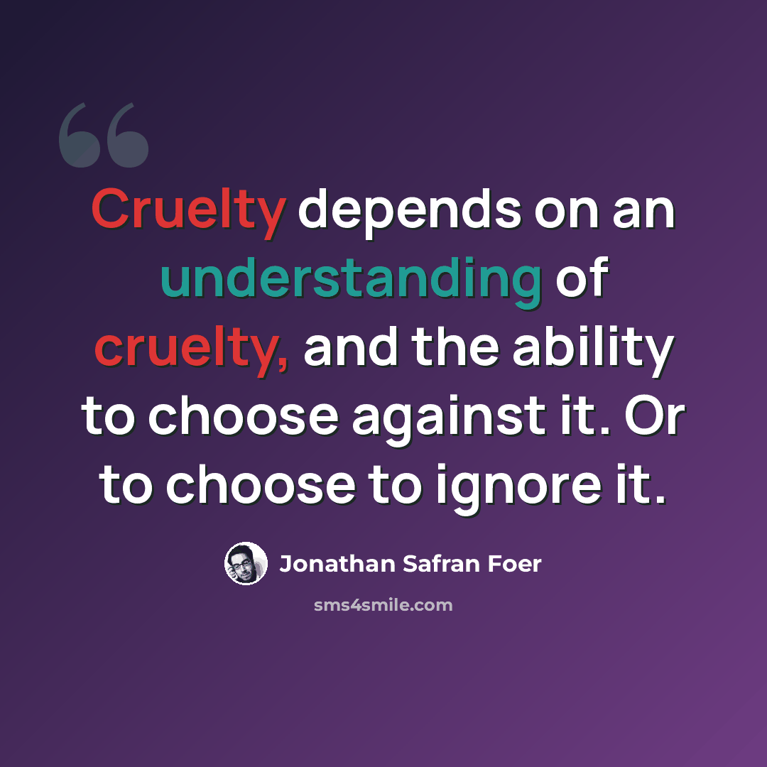 “Cruelty depends on an understanding of cruelty, and the ability to choose against it. Or to choose to ignore it.” quote by Jonathan Safran Foer