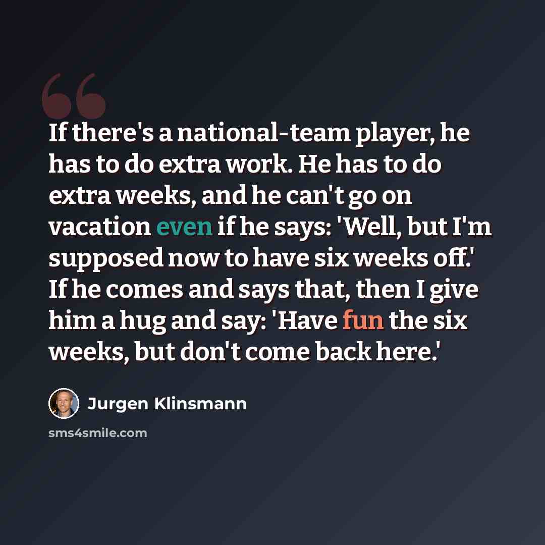 “If there's a national-team player, he has to do extra work. He has to do extra weeks, and he can't go on vacation even if he says: 'Well, but I'm supposed now to have six weeks off.' If he comes and says that, then I give him a hug and say: 'Have fun the six weeks, but don't come back here.'” quote by Jurgen Klinsmann