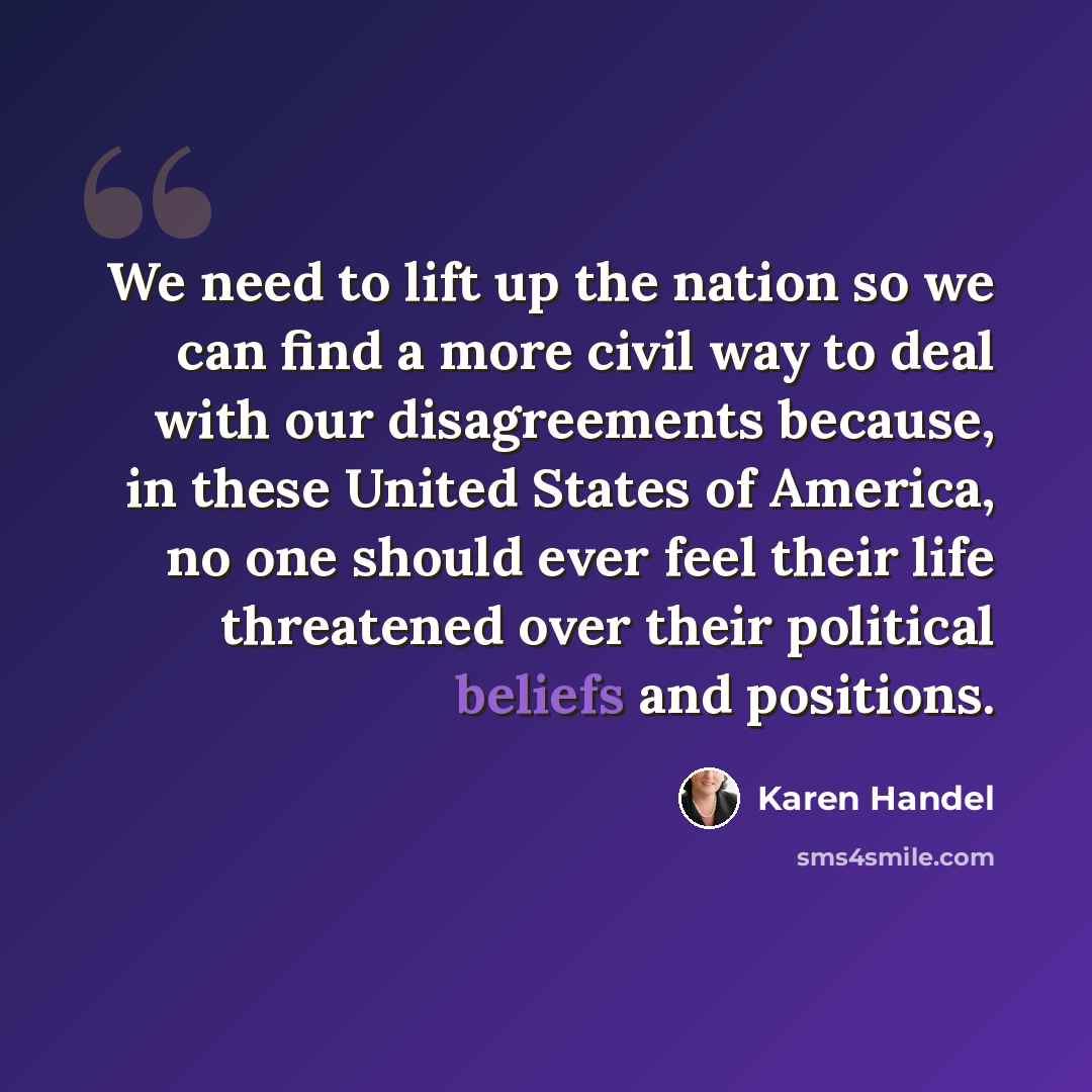 “We need to lift up the nation so we can find a more civil way to deal with our disagreements because, in these United States of America, no one should ever feel their life threatened over their political beliefs and positions.” quote by Karen Handel