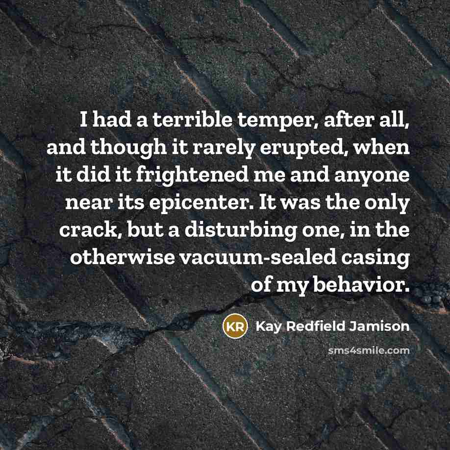 “I had a terrible temper, after all, and though it rarely erupted, when it did it frightened me and anyone near its epicenter. It was the only crack, but a disturbing one, in the otherwise vacuum-sealed casing of my behavior.” quote by Kay Redfield Jamison