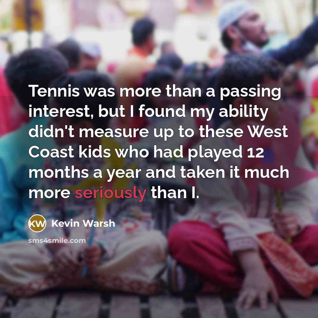 “Tennis was more than a passing interest, but I found my ability didn't measure up to these West Coast kids who had played 12 months a year and taken it much more seriously than I.” quote by Kevin Warsh