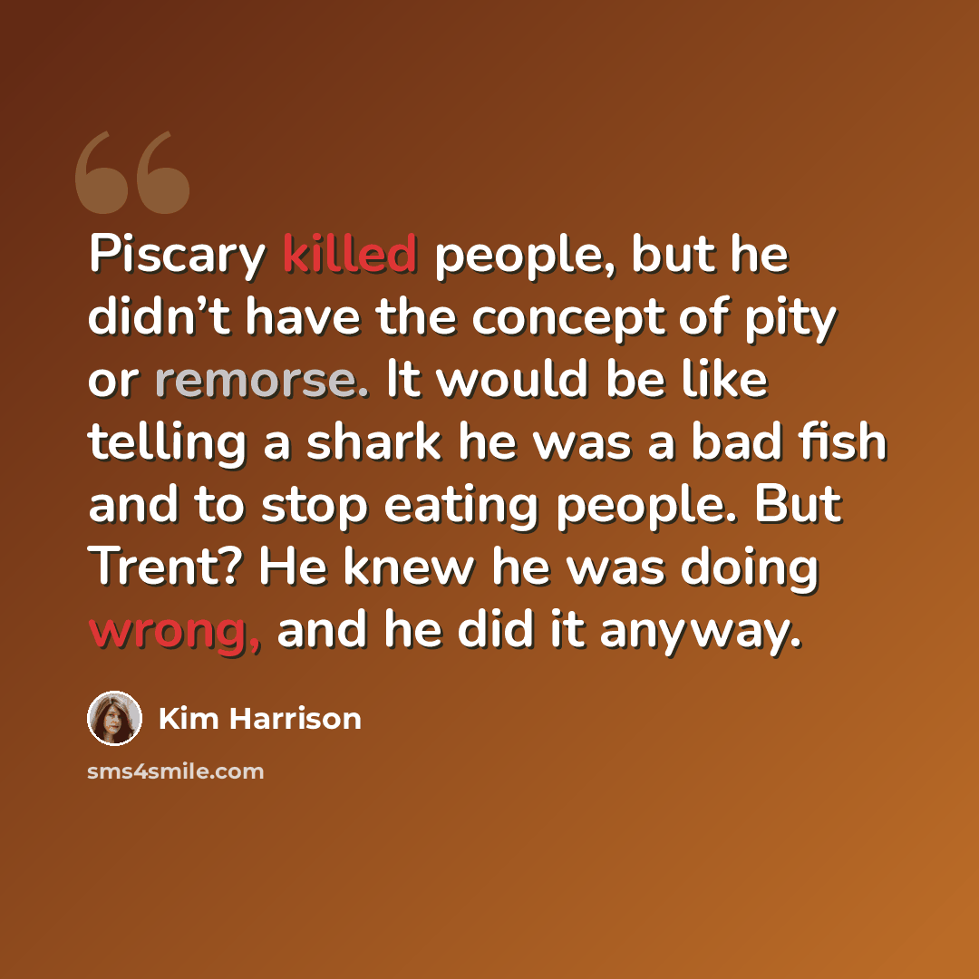 “Piscary killed people, but he didn’t have the concept of pity or remorse. It would be like telling a shark he was a bad fish and to stop eating people. But Trent? He knew he was doing wrong, and he did it anyway.” quote by Kim Harrison