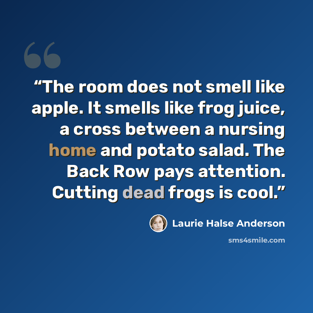 “The room does not smell like apple. It smells like frog juice, a cross between a nursing home and potato salad. The Back Row pays attention. Cutting dead frogs is cool.” quote by Laurie Halse Anderson