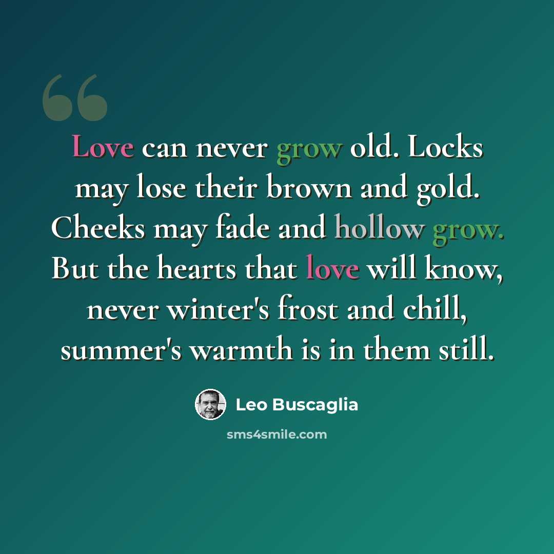 “Love can never grow old. Locks may lose their brown and gold. Cheeks may fade and hollow grow. But the hearts that love will know, never winter's frost and chill, summer's warmth is in them still.” quote by Leo Buscaglia