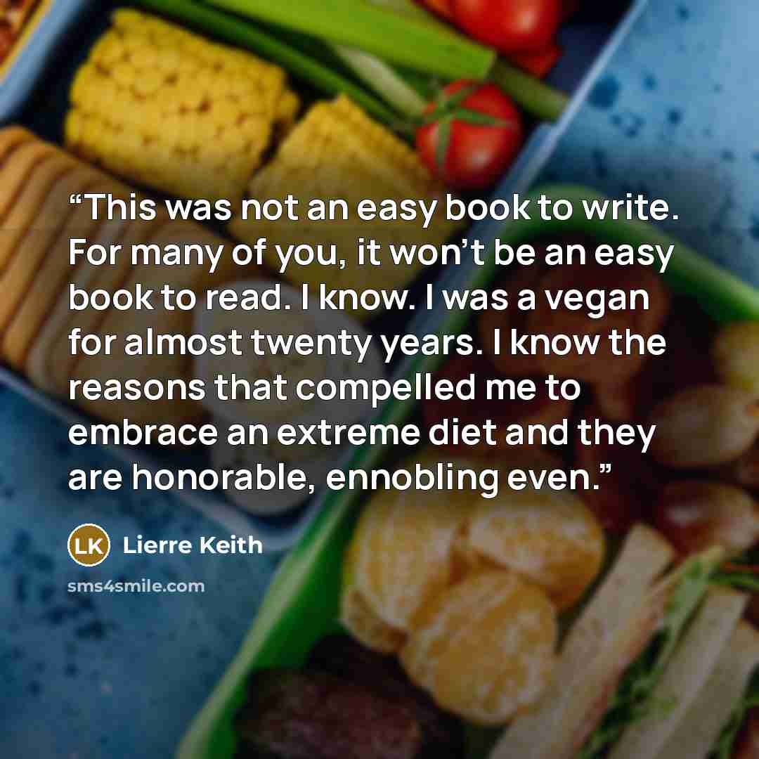 “This was not an easy book to write. For many of you, it won’t be an easy book to read. I know. I was a vegan for almost twenty years. I know the reasons that compelled me to embrace an extreme diet and they are honorable, ennobling even.” quote by Lierre Keith