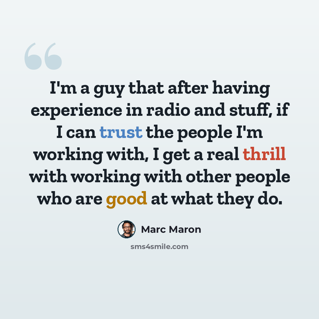 “I'm a guy that after having experience in radio and stuff, if I can trust the people I'm working with, I get a real thrill with working with other people who are good at what they do.” quote by Marc Maron