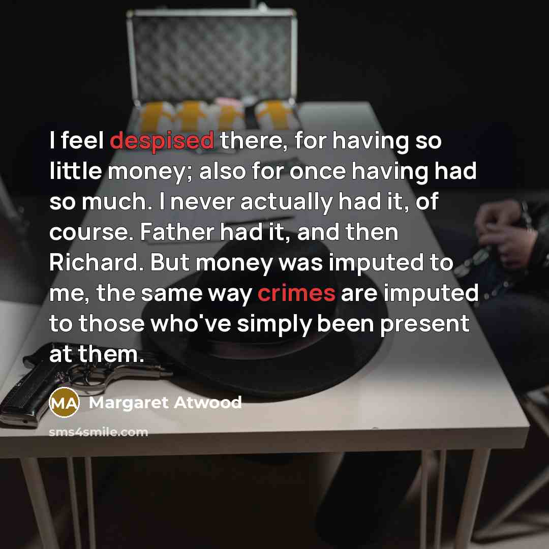 “I feel despised there, for having so little money; also for once having had so much. I never actually had it, of course. Father had it, and then Richard. But money was imputed to me, the same way crimes are imputed to those who've simply been present at them.” quote by Margaret Atwood