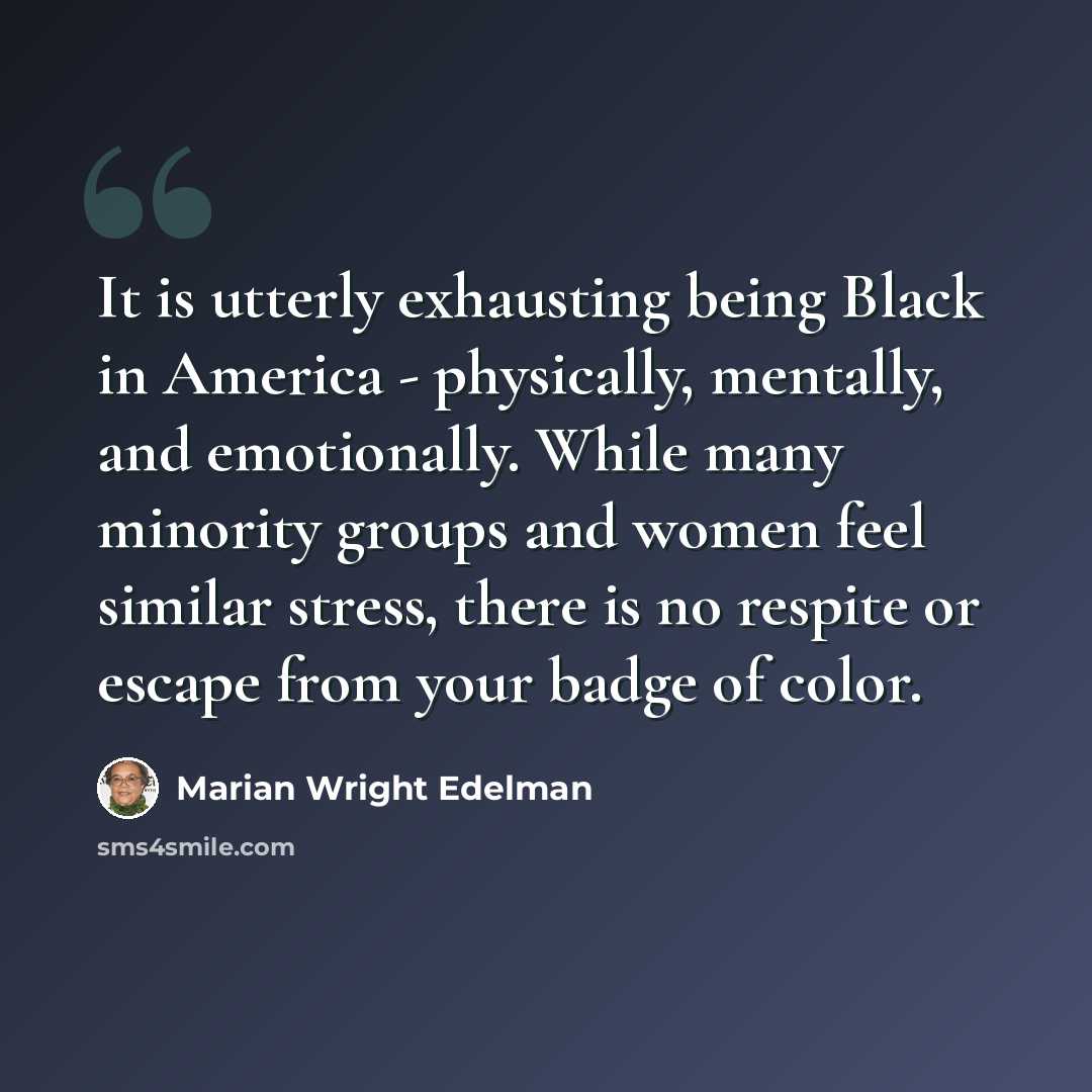 “It is utterly exhausting being Black in America - physically, mentally, and emotionally. While many minority groups and women feel similar stress, there is no respite or escape from your badge of color.” quote by Marian Wright Edelman