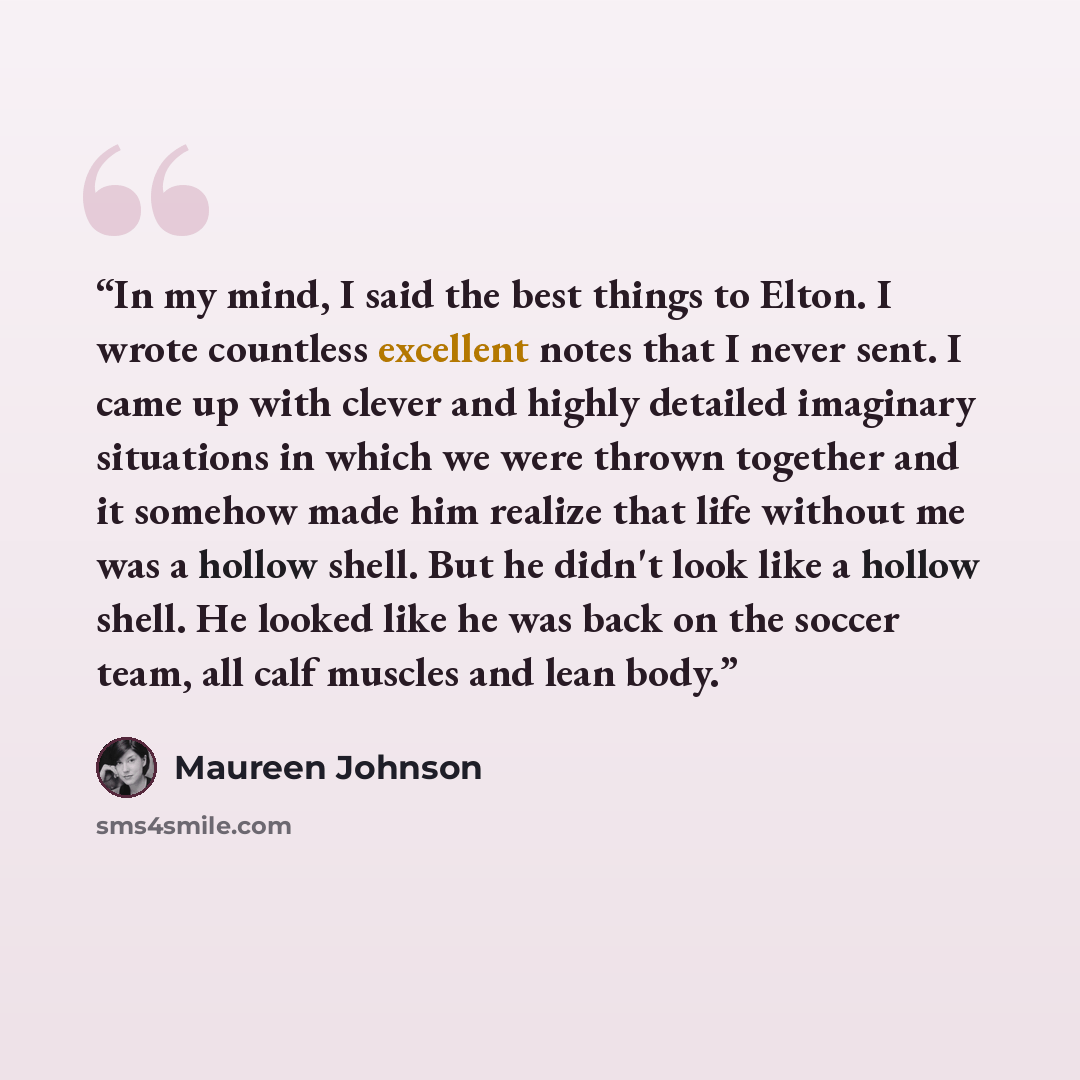 “In my mind, I said the best things to Elton. I wrote countless excellent notes that I never sent. I came up with clever and highly detailed imaginary situations in which we were thrown together and it somehow made him realize that life without me was a hollow shell. But he didn't look like a…” quote by Maureen Johnson