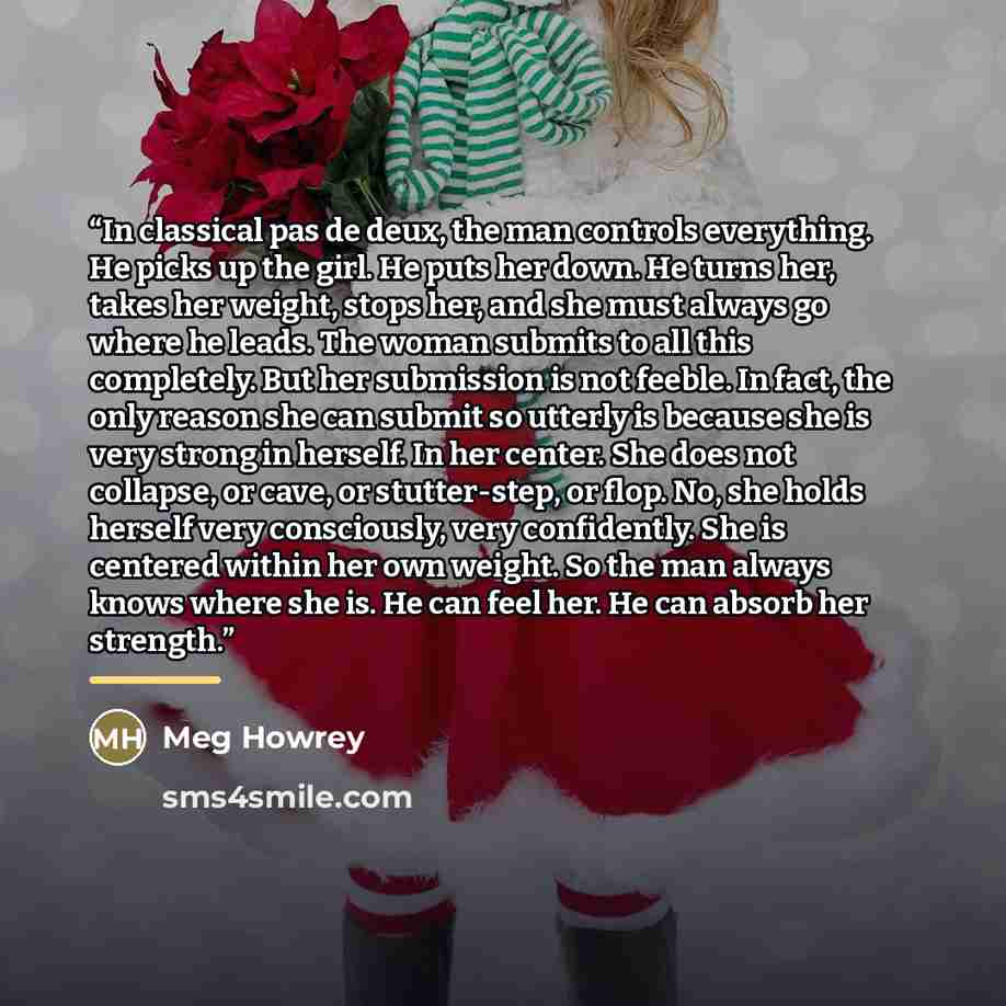 “In classical pas de deux, the man controls everything. He picks up the girl. He puts her down. He turns her, takes her weight, stops her, and she must always go where he leads. The woman submits to all this completely. But her submission is not feeble. In fact, the only reason she can submit so…” quote by Meg Howrey