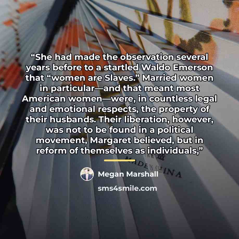 “She had made the observation several years before to a startled Waldo Emerson that “women are Slaves.” Married women in particular—and that meant most American women—were, in countless legal and emotional respects, the property of their husbands. Their liberation, however, was not to be found in a…” quote by Megan Marshall