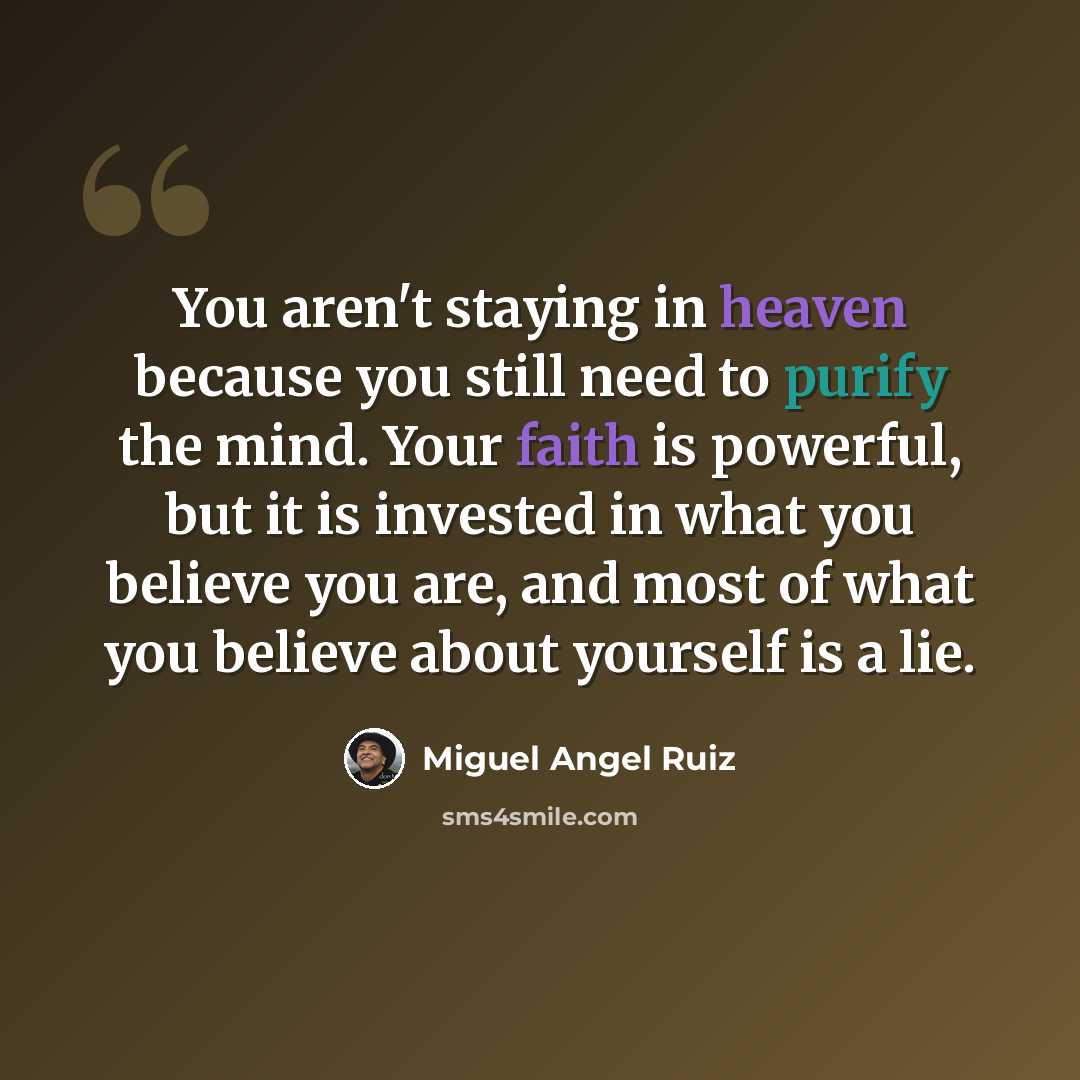“You aren't staying in heaven because you still need to purify the mind. Your faith is powerful, but it is invested in what you believe you are, and most of what you believe about yourself is a lie.” quote by Miguel Angel Ruiz
