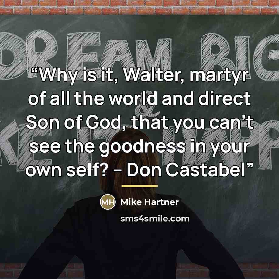 “Why is it, Walter, martyr of all the world and direct Son of God, that you can’t see the goodness in your own self? -- Don Castabel” quote by Mike Hartner