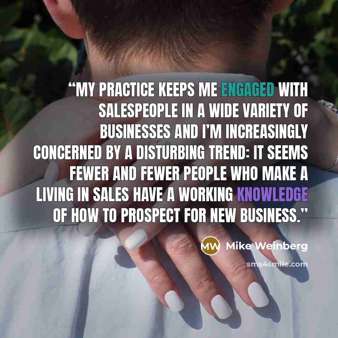 “My practice keeps me engaged with salespeople in a wide variety of businesses and I’m increasingly concerned by a disturbing trend: It seems fewer and fewer people who make a living in sales have a working knowledge of how to prospect for new business.” quote by Mike Weinberg