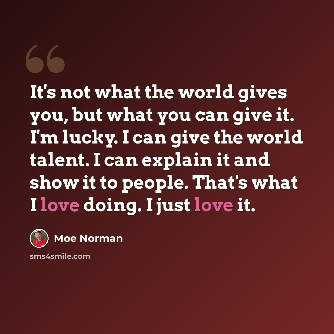 “It's not what the world gives you, but what you can give it. I'm lucky. I can give the world talent. I can explain it and show it to people. That's what I love doing. I just love it.” quote by Moe Norman