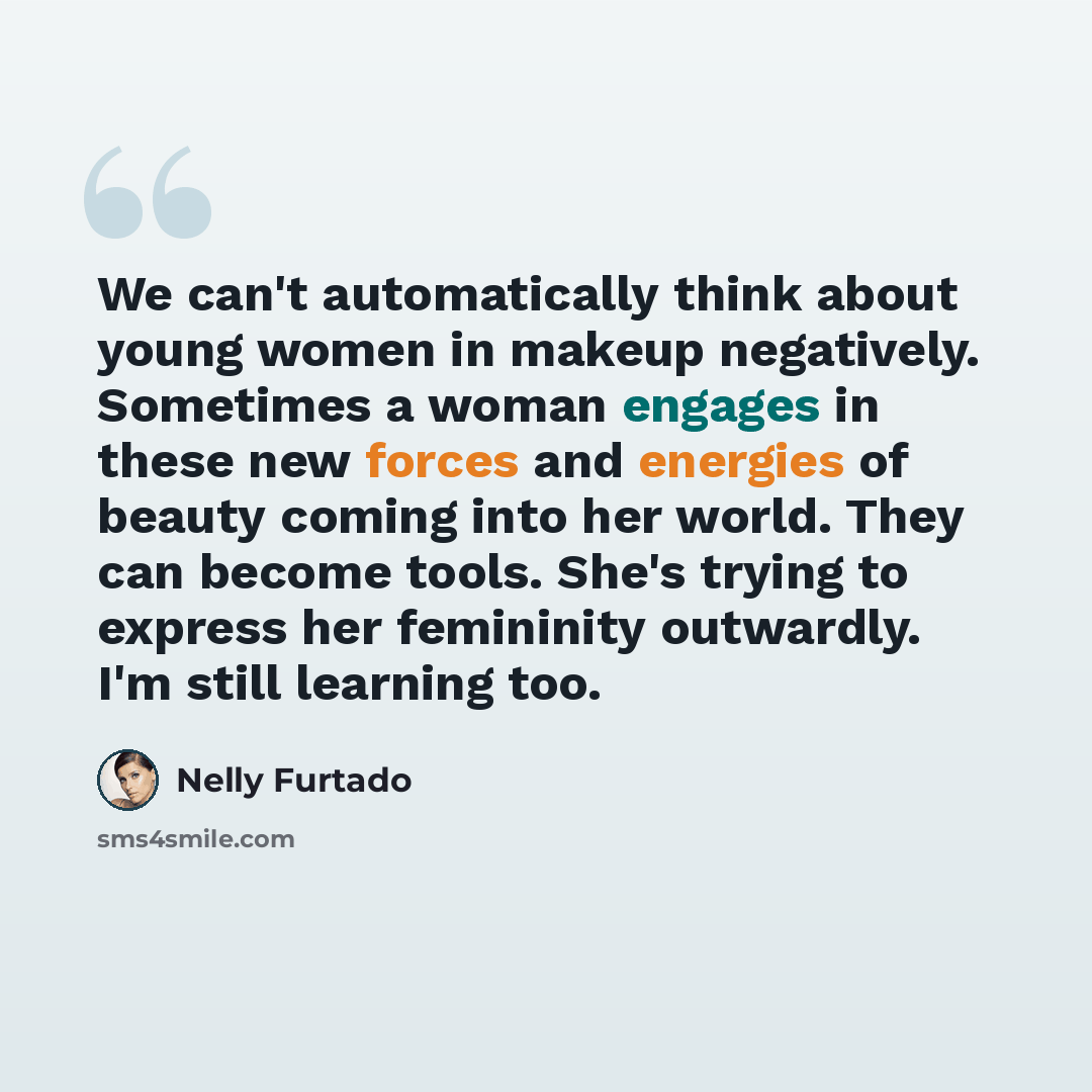 “We can't automatically think about young women in makeup negatively. Sometimes a woman engages in these new forces and energies of beauty coming into her world. They can become tools. She's trying to express her femininity outwardly. I'm still learning too.” quote by Nelly Furtado