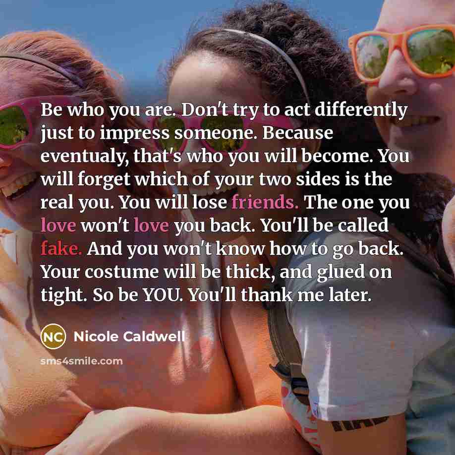 “Be who you are. Don't try to act differently just to impress someone. Because eventualy, that's who you will become. You will forget which of your two sides is the real you. You will lose friends. The one you love won't love you back. You'll be called fake. And you won't know how to go back. Your…” quote by Nicole Caldwell