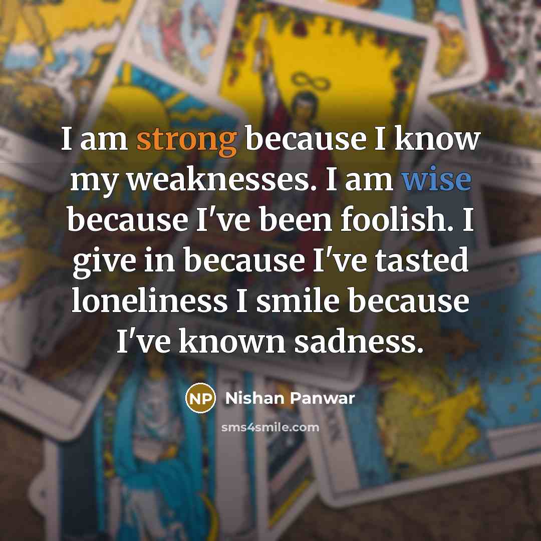 “I am strong because I know my weaknesses. I am wise because I've been foolish. I give in because I've tasted loneliness I smile because I've known sadness.” quote by Nishan Panwar