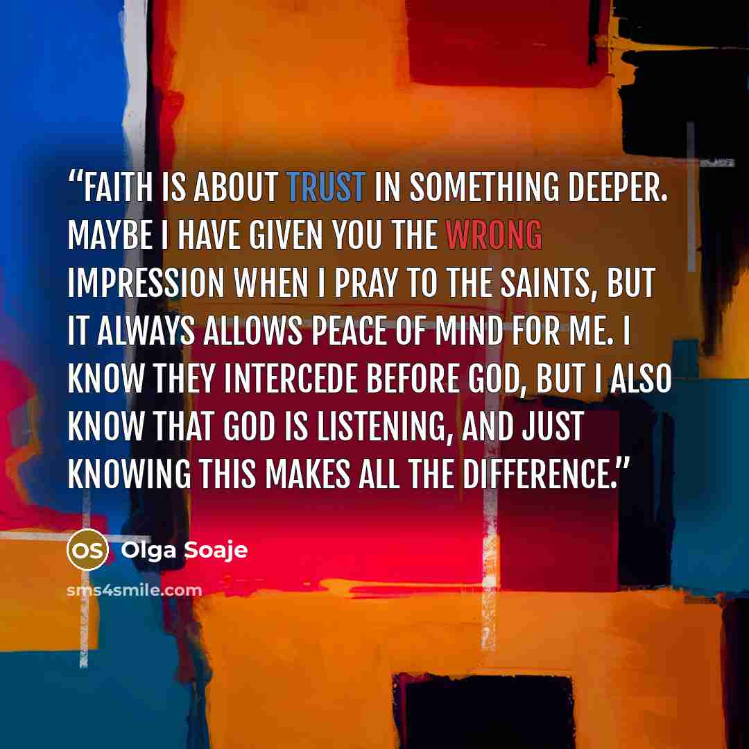 “Faith is about trust in something deeper. Maybe I have given you the wrong impression when I pray to the Saints, but it always allows peace of mind for me. I know they intercede before God, but I also know that God is listening, and just knowing this makes all the difference.” quote by Olga Soaje