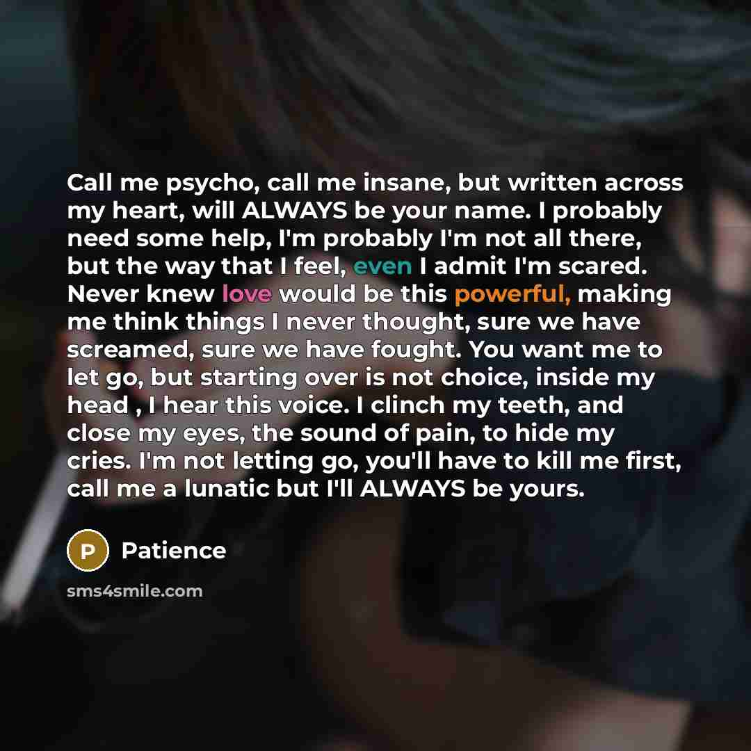“Call me psycho, call me insane, but written across my heart, will ALWAYS be your name. I probably need some help, I'm probably I'm not all there, but the way that I feel, even I admit I'm scared. Never knew love would be this powerful, making me think things I never thought, sure we have screamed…” quote by Patience