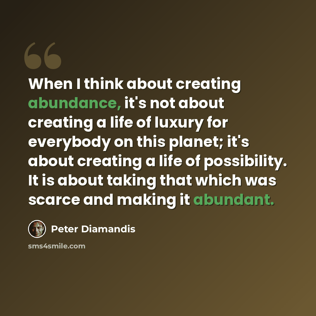 “When I think about creating abundance, it's not about creating a life of luxury for everybody on this planet; it's about creating a life of possibility. It is about taking that which was scarce and making it abundant.” quote by Peter Diamandis