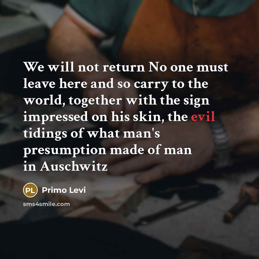 “We will not return No one must leave here and so carry to the world, together with the sign impressed on his skin, the evil tidings of what man's presumption made of man in Auschwitz” quote by Primo Levi