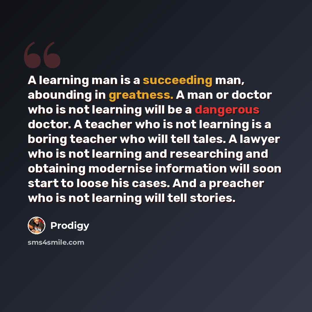 “A learning man is a succeeding man, abounding in greatness. A man or doctor who is not learning will be a dangerous doctor. A teacher who is not learning is a boring teacher who will tell tales. A lawyer who is not learning and researching and obtaining modernise information will soon start to…” quote by Prodigy
