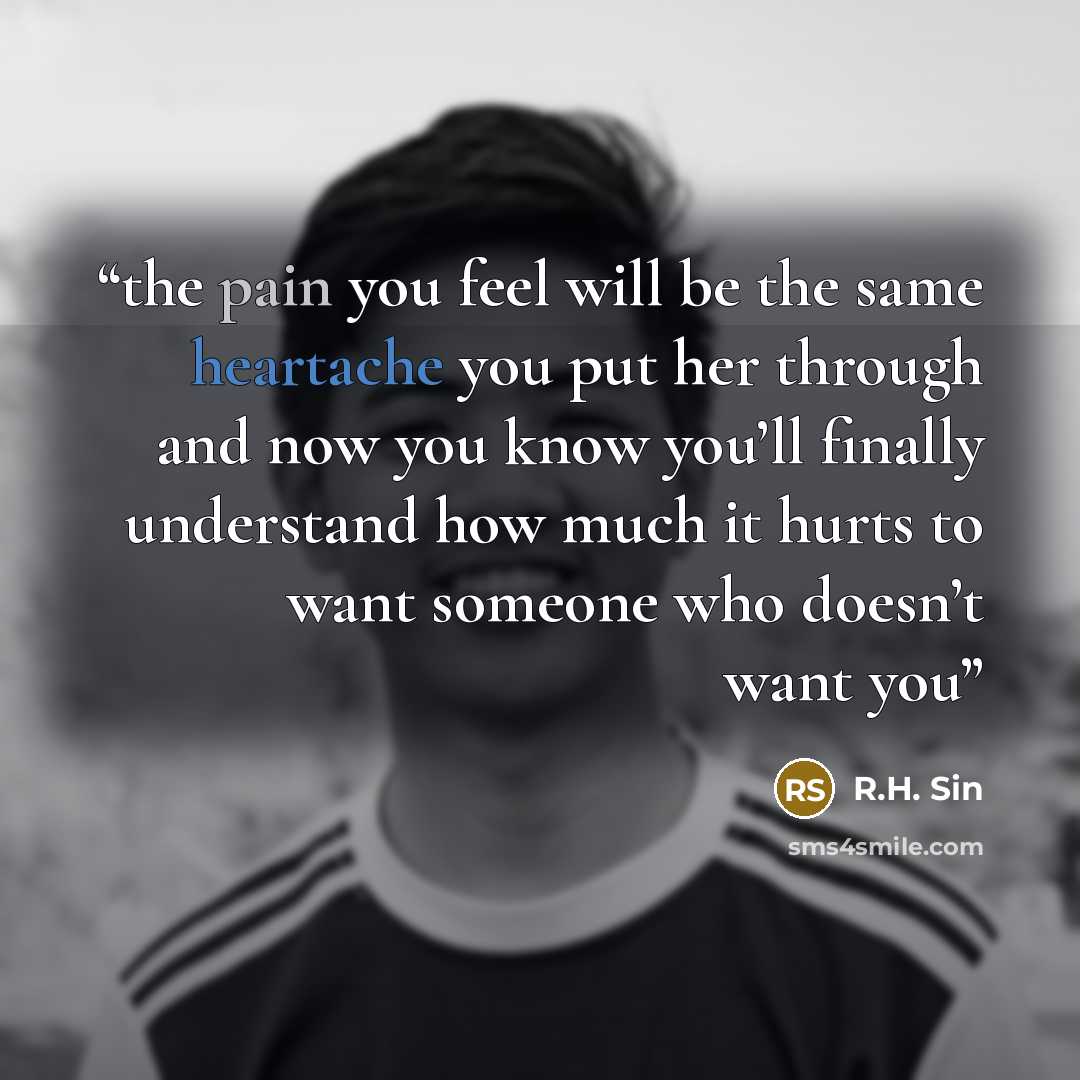 “the pain you feel will be the same heartache you put her through and now you know you’ll finally understand how much it hurts to want someone who doesn’t want you” quote by R.H. Sin