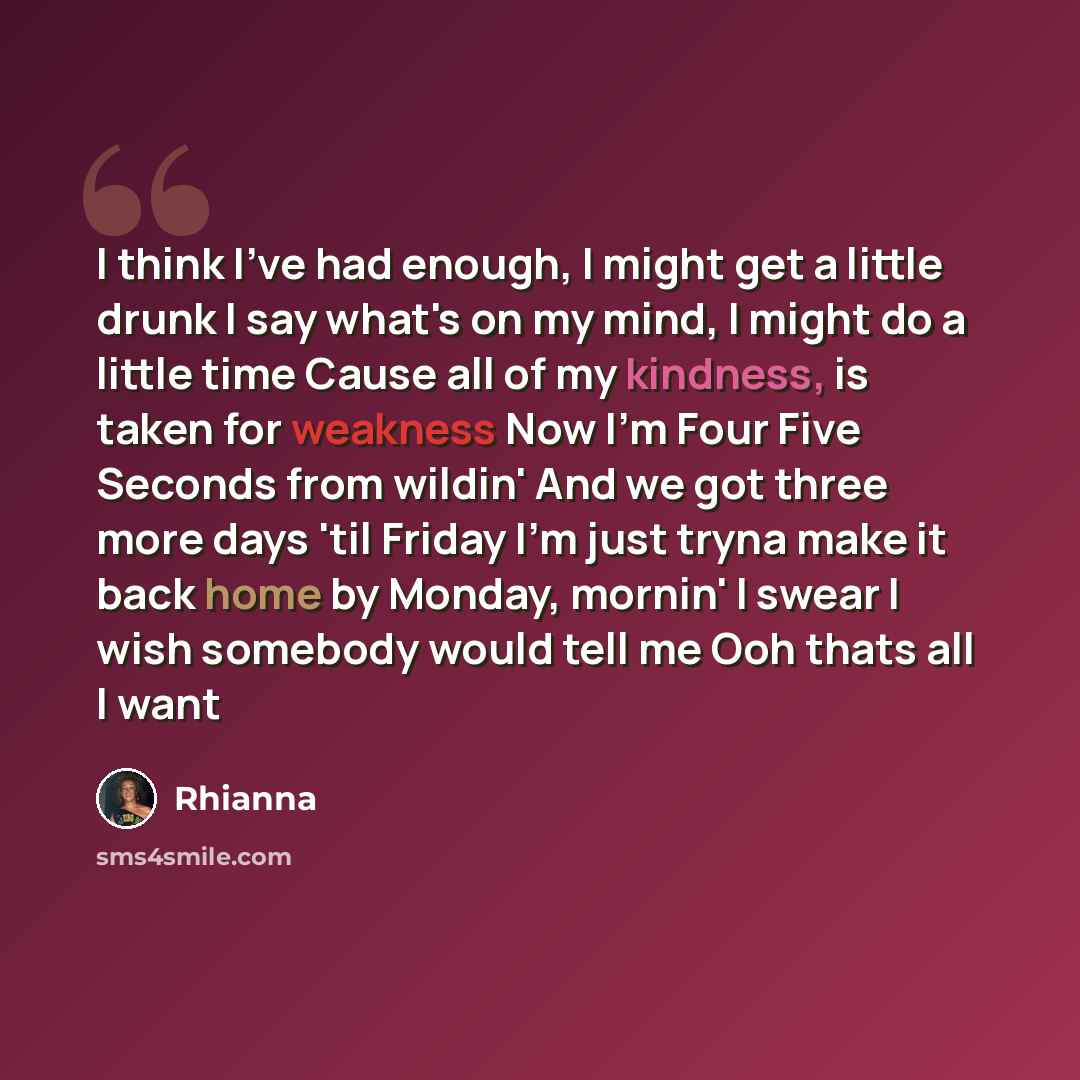 “I think I've had enough, I might get a little drunk I say what's on my mind, I might do a little time Cause all of my kindness, is taken for weakness Now I'm Four Five Seconds from wildin' And we got three more days 'til Friday I'm just tryna make it back home by Monday, mornin' I swear I wish…” quote by Rhianna