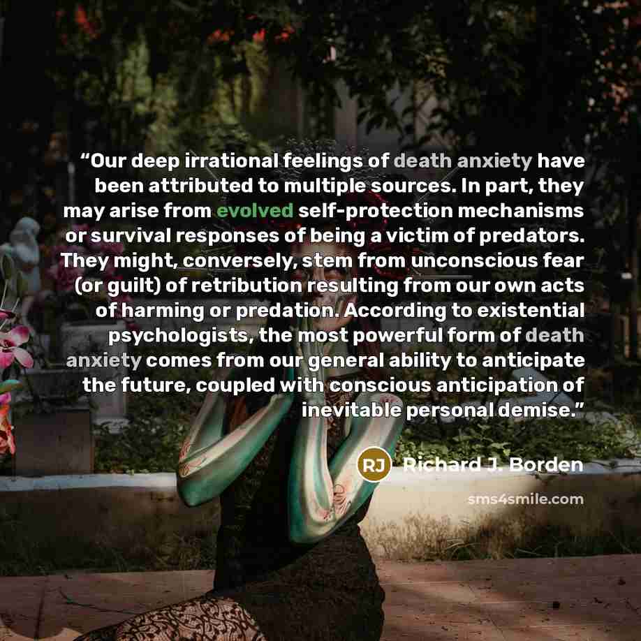 “Our deep irrational feelings of death anxiety have been attributed to multiple sources. In part, they may arise from evolved self-protection mechanisms or survival responses of being a victim of predators. They might, conversely, stem from unconscious fear (or guilt) of retribution resulting from…” quote by Richard J. Borden