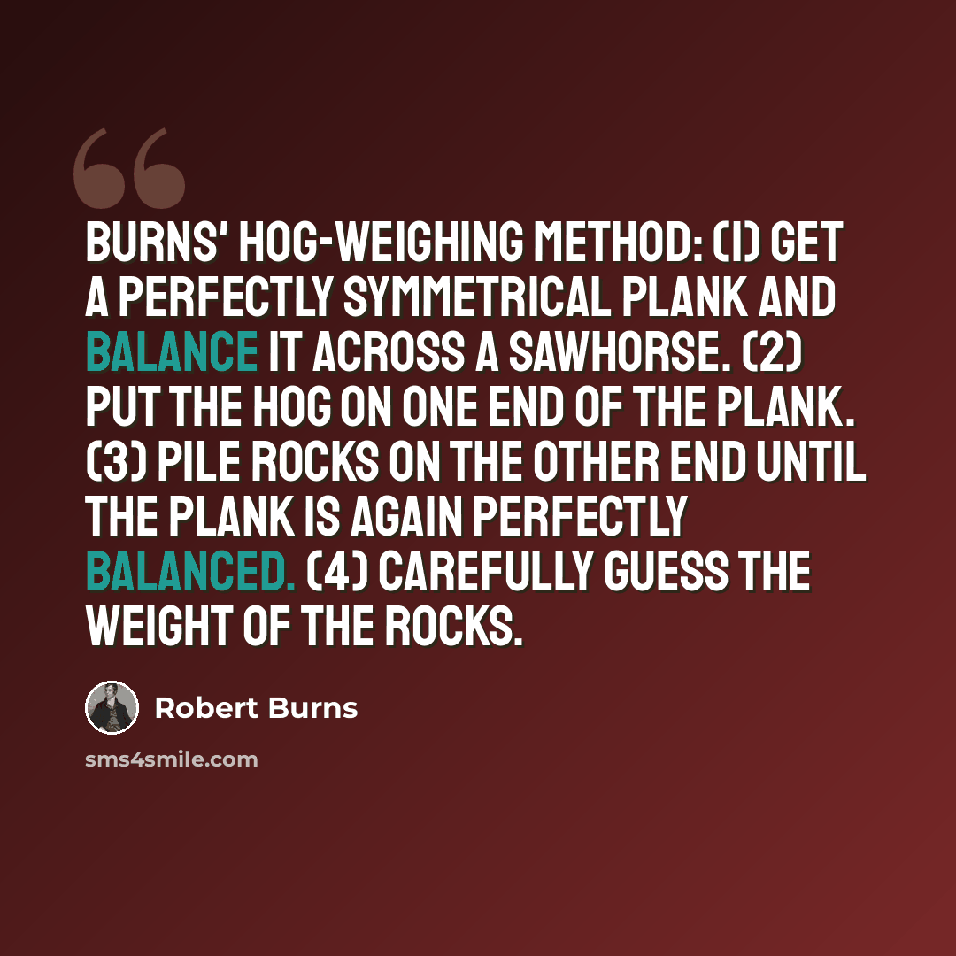 “Burns' Hog-Weighing Method: (1) Get a perfectly symmetrical plank and balance it across a sawhorse. (2) Put the hog on one end of the plank. (3) Pile rocks on the other end until the plank is again perfectly balanced. (4) Carefully guess the weight of the rocks.” quote by Robert Burns