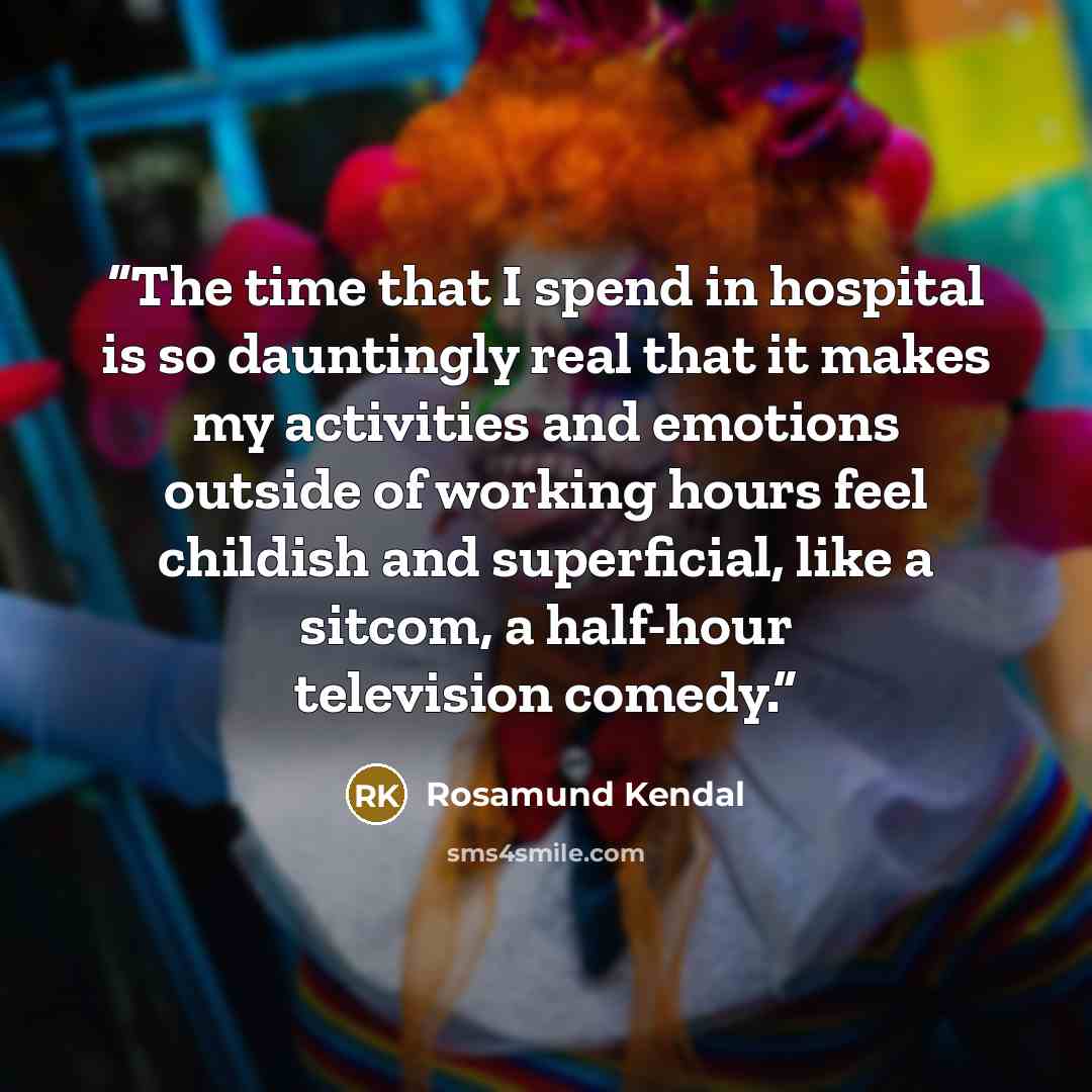 “The time that I spend in hospital is so dauntingly real that it makes my activities and emotions outside of working hours feel childish and superficial, like a sitcom, a half-hour television comedy.” quote by Rosamund Kendal